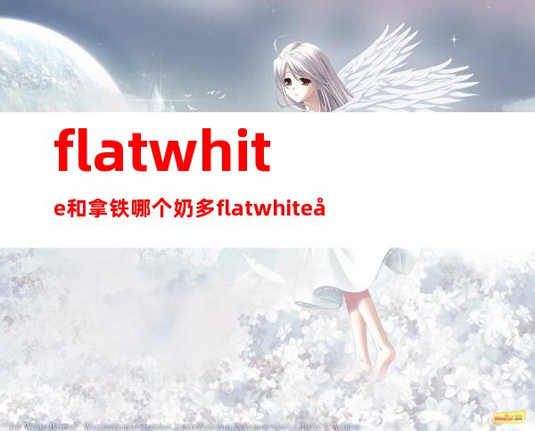 flat white和拿铁哪个奶多 flatwhite和拿铁区别是什么 _拿铁