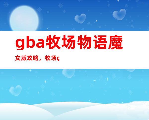 gba牧场物语魔女版攻略，牧场物语女孩版GBA攻略