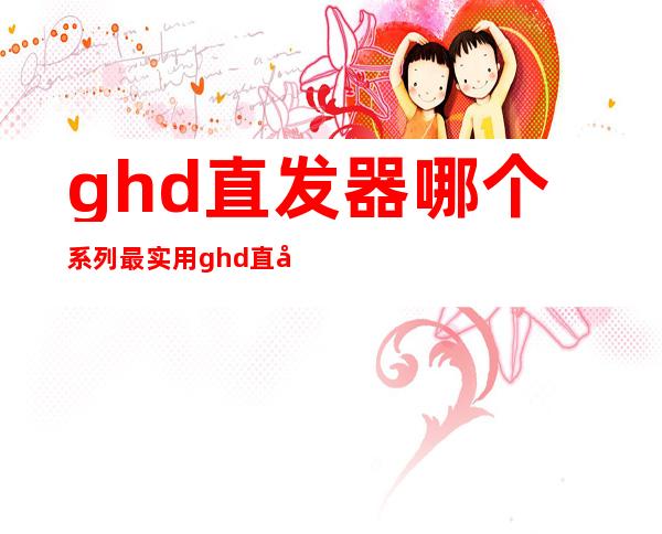 ghd直发器哪个系列最实用 ghd直发器使用评测