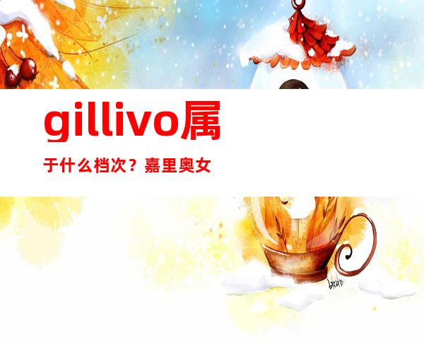 gillivo属于什么档次？嘉里奥女包是几线品牌？