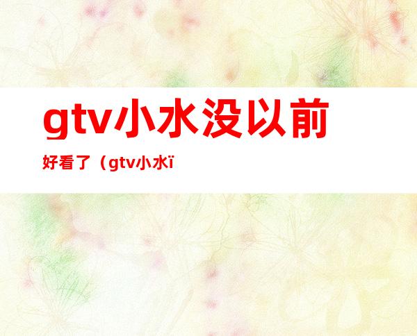 gtv小水没以前好看了（gtv小水）