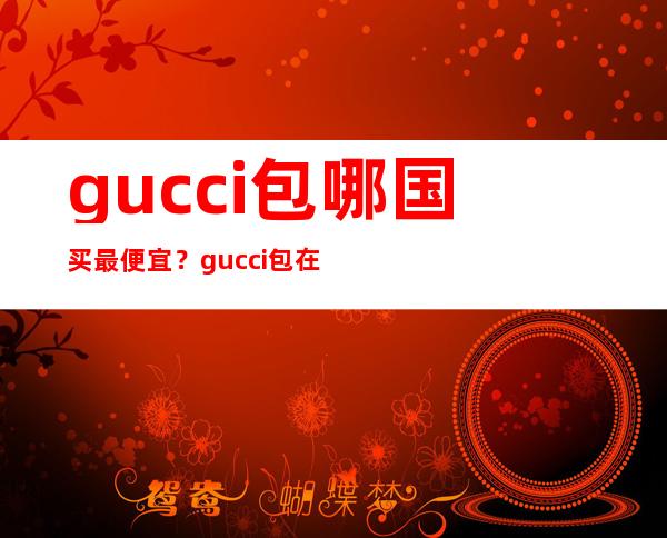 gucci包哪国买最便宜？gucci包在哪里便宜