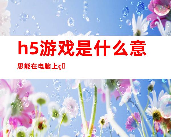 h5游戏是什么意思能在电脑上玩吗（h5安全互动游戏是什么意思）