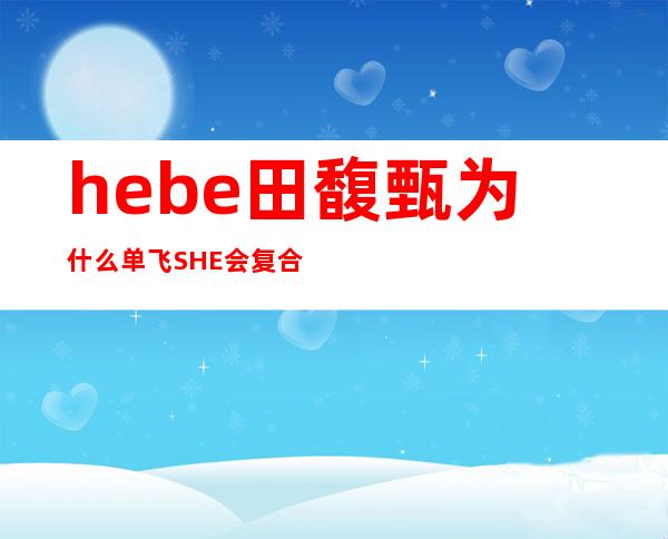 hebe田馥甄为什么单飞SHE会复合吗 _hebe田馥甄为什么单飞