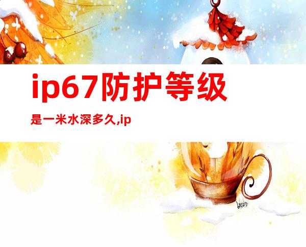 ip67防护等级是一米水深多久,ip67防护等级可以游泳吗