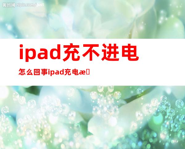 ipad充不进电怎么回事 ipad充电有显示但充不进电