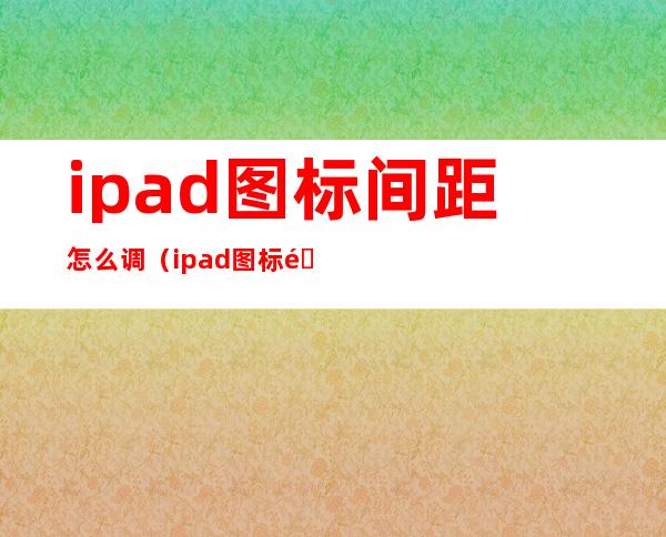 ipad图标间距怎么调（ipad图标间距变大）