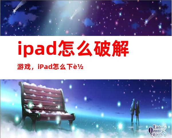 ipad怎么破解游戏，iPad怎么下载破解版游戏