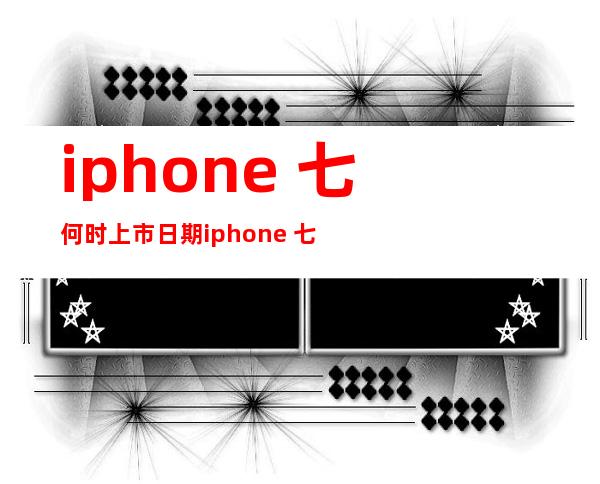 iphone 七何时上市日期 iphone 七是哪一年上市？