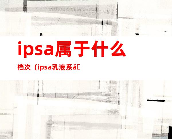 ipsa属于什么档次（ipsa乳液系列区分）