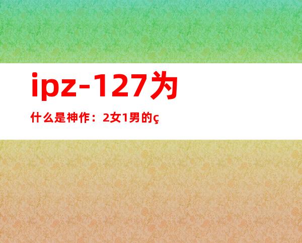 ipz-127为什么是神作：2女1男的生活剧情简介及剧照