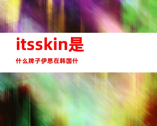 itsskin是什么牌子伊思在韩国什么档次一起来看看吧