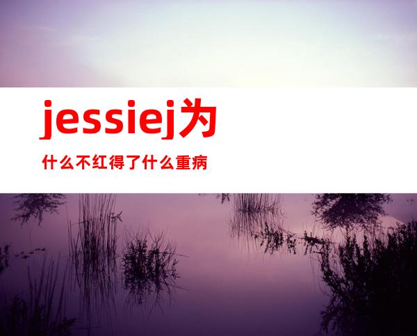 jessie j为什么不红得了什么重病 我是歌手jessie j男友是谁个人资料