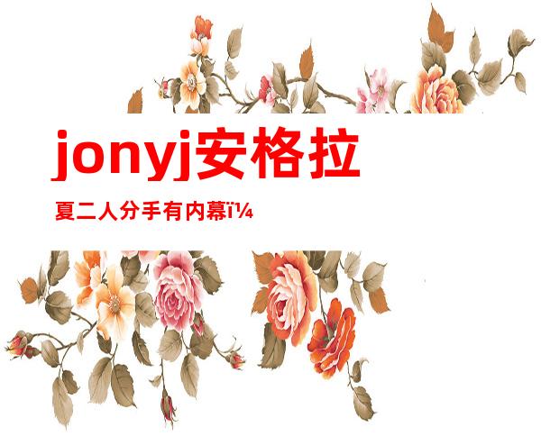 jonyj安格拉夏二人分手有内幕，起底真正分手原因！