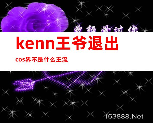 kenn王爷退出cos界 不是什么主流文化留人太难