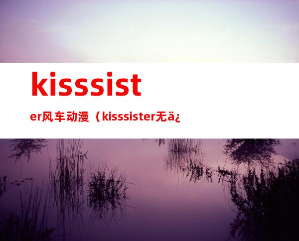 kiss sister风车动漫（kiss sister无修版）