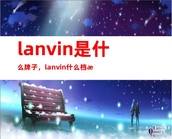 lanvin是什么牌子，lanvin什么档次？