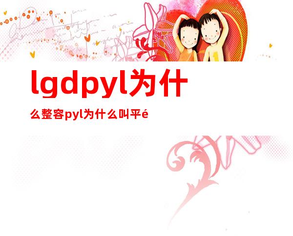 lgd pyl为什么整容  pyl为什么叫平野绫