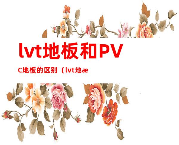 lvt地板和PVC地板的区别（lvt地板生产线工艺流程）