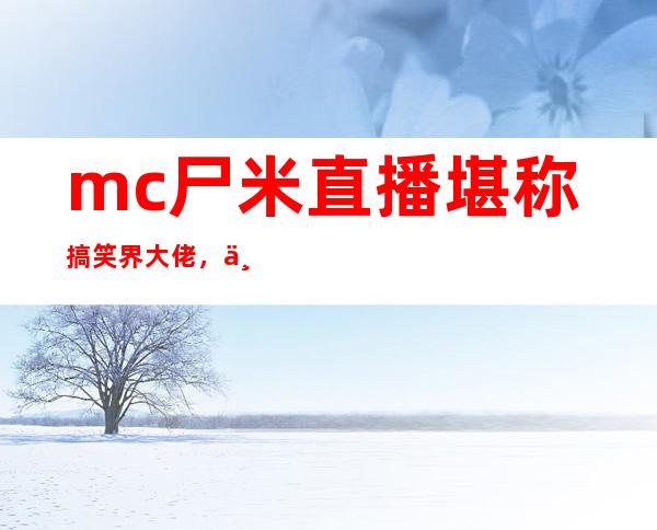 mc尸米直播堪称搞笑界大佬，不看他的直播仿佛错过一个亿