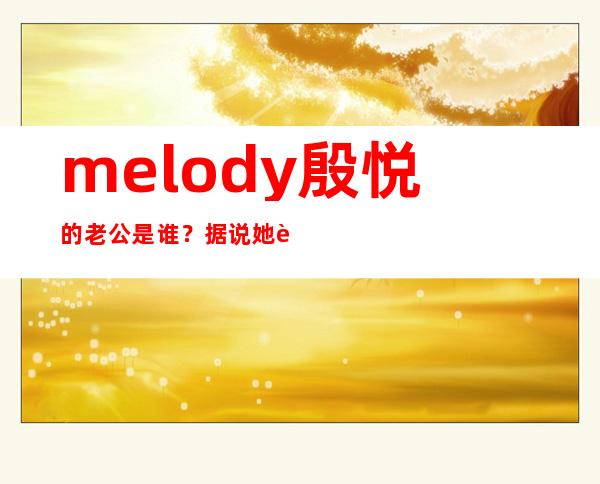 melody殷悦的老公是谁？据说她老公比她大15岁是真的吗？