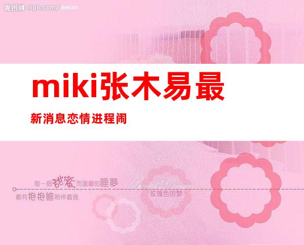 miki张木易最新消息恋情进程 闹分手miki妈妈求和是真的吗