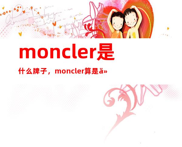 moncler是什么牌子，moncler算是什么档次，价格是多少呢