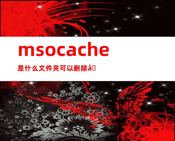 msocache是什么文件夹可以删除吗（MSOCache是什么文件夹）