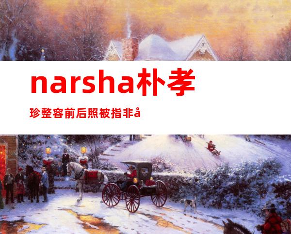 narsha朴孝珍整容前后照 被指非常的不自然