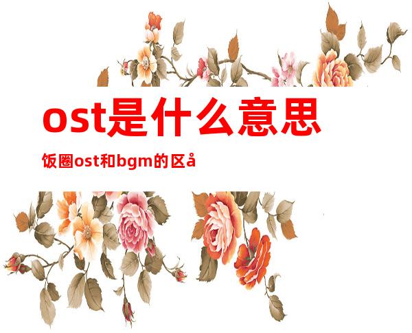 ost是什么意思饭圈 ost和bgm的区别