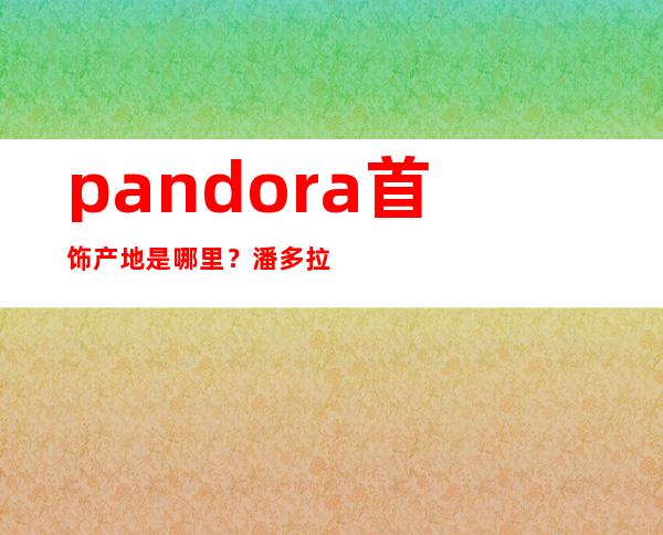 pandora首饰产地是哪里？潘多拉饰品是哪个国家的？