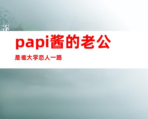 papi酱的老公是谁 大学恋人一路走到现在