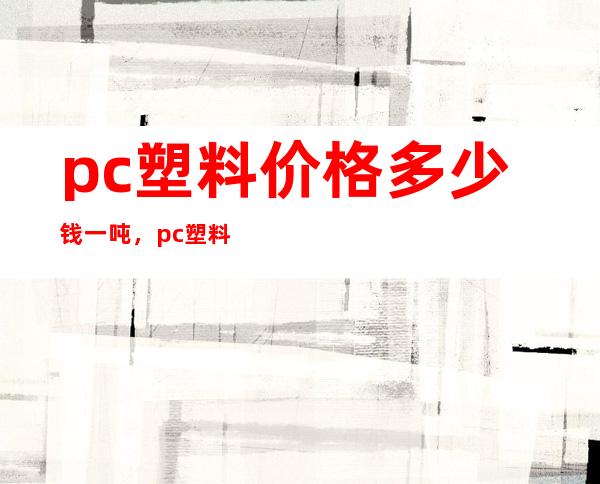 pc塑料价格多少钱一吨，pc塑料的特性及用途是什么