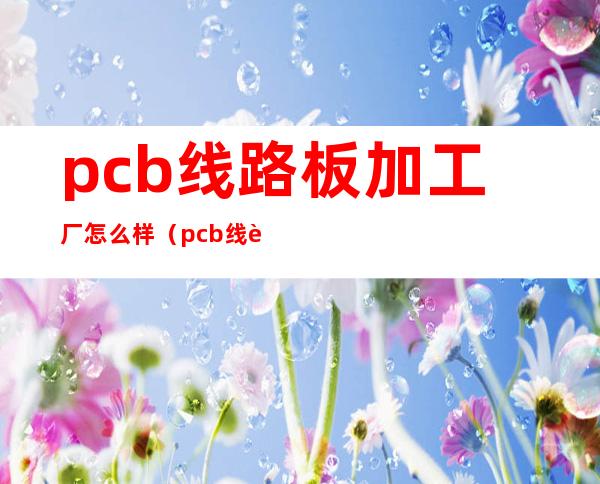 pcb线路板加工厂怎么样（pcb线路板加工发展方向）