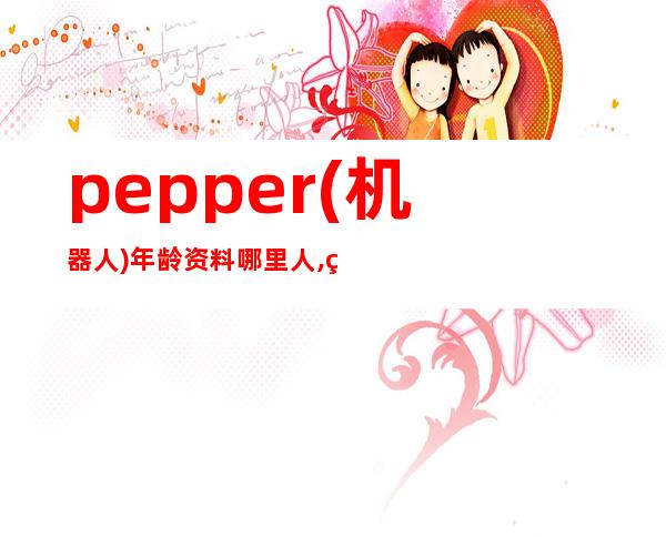 pepper(机器人)年龄资料哪里人,研发历程,规格参数,功能作用