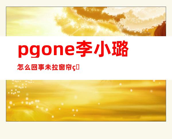 pgone李小璐怎么回事 未拉窗帘照片引热搜真的有吗