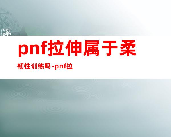 pnf拉伸属于柔韧性训练吗-pnf拉伸的三种类型技术