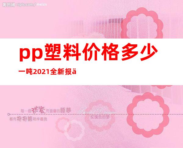 pp塑料价格多少一吨 2021全新报价表（pp塑料价格最新行情 国内）