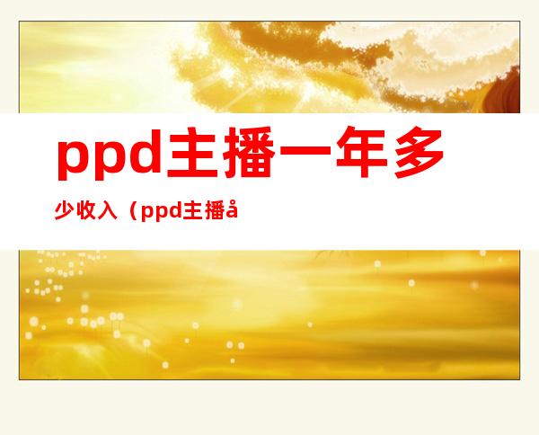 ppd主播一年多少收入（ppd主播在哪里直播）