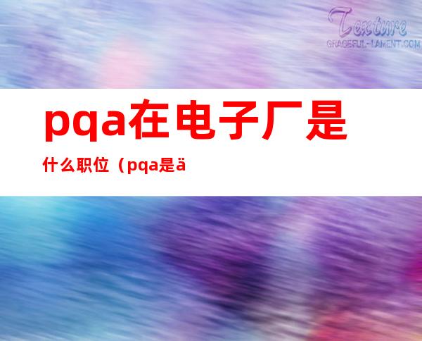 pqa在电子厂是什么职位（pqa是什么级别的职位）