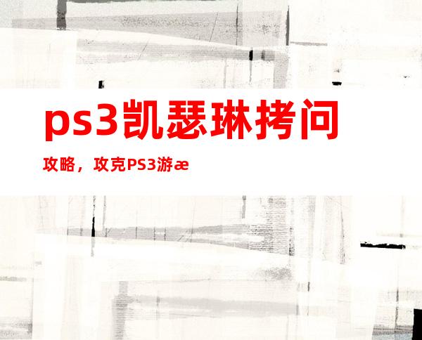 ps3凯瑟琳拷问攻略，攻克PS3游戏《凯瑟琳》的必备攻略