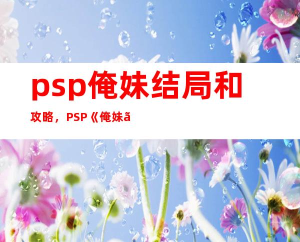 psp俺妹结局和攻略，PSP《俺妹》结局攻略 - 《俺妹》PSP版结局全攻略