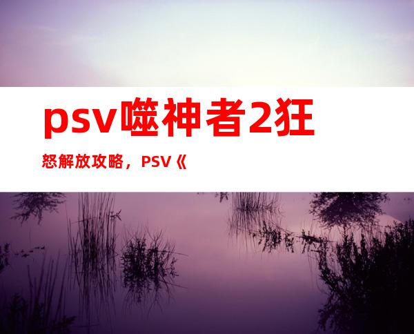 psv噬神者2 狂怒解放攻略，PSV《噬神者2》攻略：狂怒解放指南