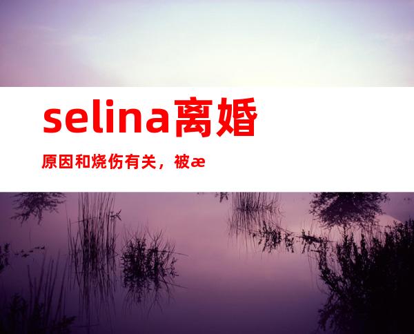 selina离婚原因和烧伤有关，被曝不能生育遭丈夫嫌弃！