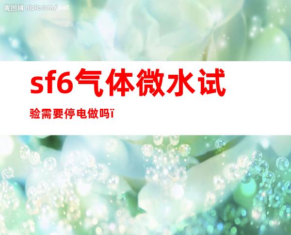 sf6气体微水试验需要停电做吗?，sf6气体微水检测中对CO含量