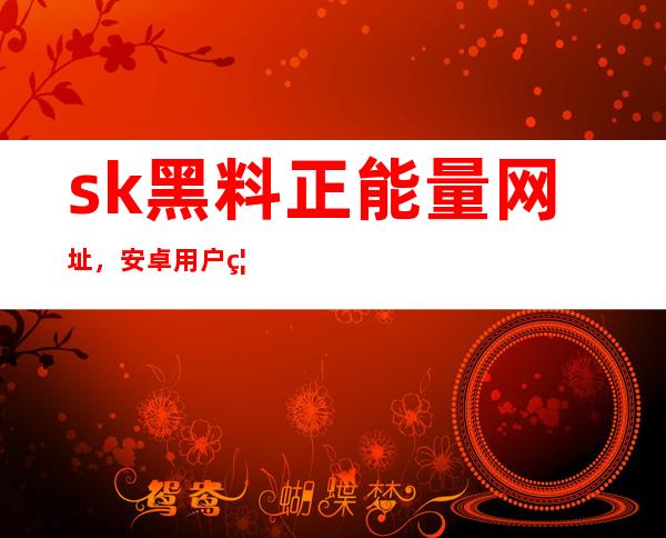 sk黑料正能量网址，安卓用户福利在线更新