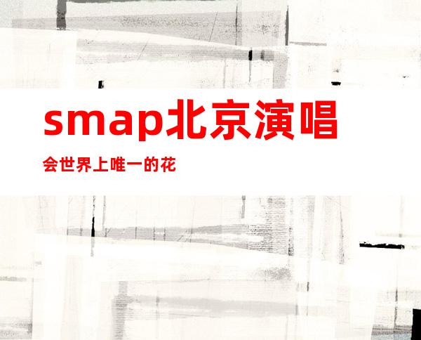 smap北京演唱会世界上唯一的花，smap北京演唱会怎么买票的