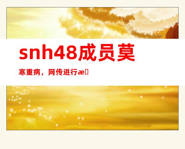 snh48成员莫寒重病，网传进行手术出现意外！