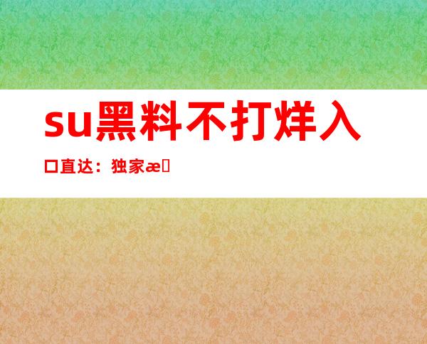 su黑料不打烊入口直达：独家收藏，只为你一人呈现