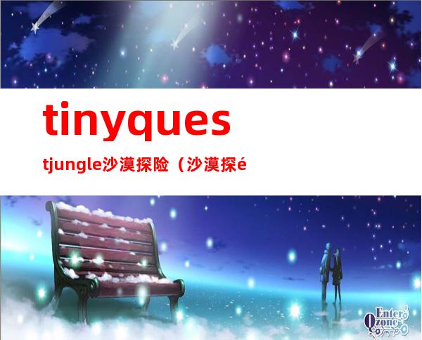 tinyquestjungle沙漠探险（沙漠探险之旅作文500字）